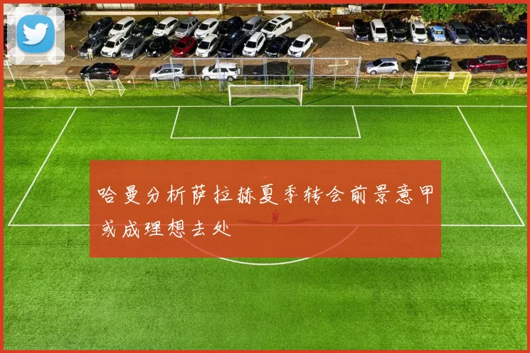 哈曼分析萨拉赫夏季转会前景意甲或成理想去处