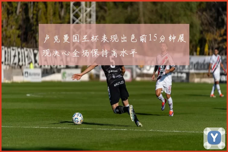 卢克曼国王杯表现出色前15分钟展现决心全场保持高水平