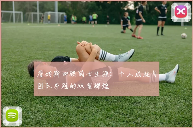 詹姆斯回顾骑士生涯：个人成就与团队夺冠的双重辉煌