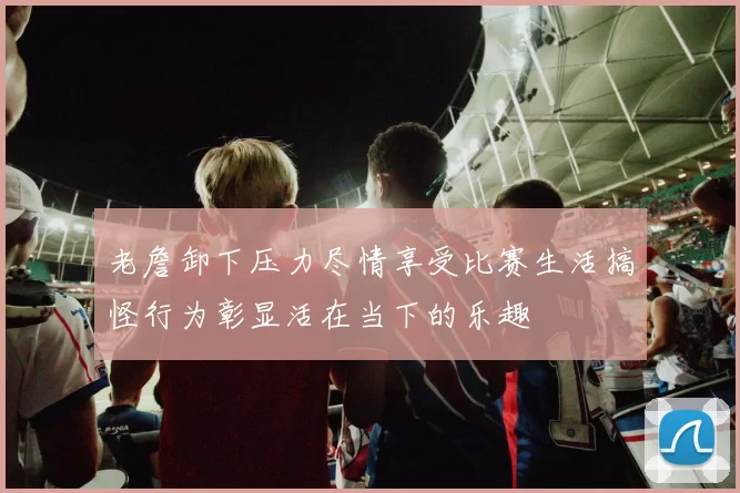 老詹卸下压力尽情享受比赛生活搞怪行为彰显活在当下的乐趣