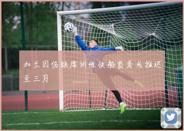 加兰因伤缺席训练快船首秀或推迟至三月