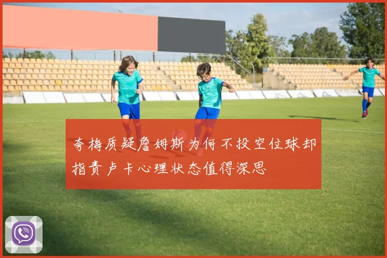 夸梅质疑詹姆斯为何不投空位球却指责卢卡心理状态值得深思
