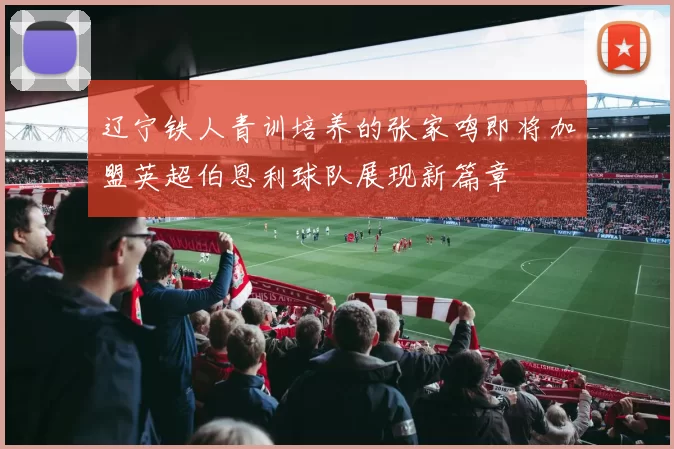 辽宁铁人青训培养的张家鸣即将加盟英超伯恩利球队展现新篇章