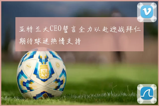 亚特兰大CEO誓言全力以赴迎战拜仁期待球迷热情支持