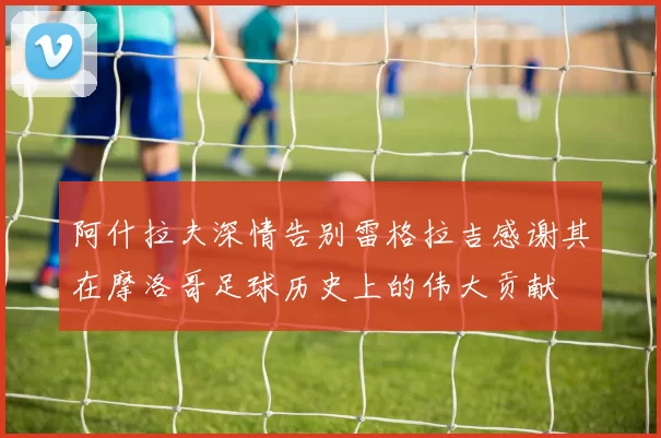 阿什拉夫深情告别雷格拉吉感谢其在摩洛哥足球历史上的伟大贡献