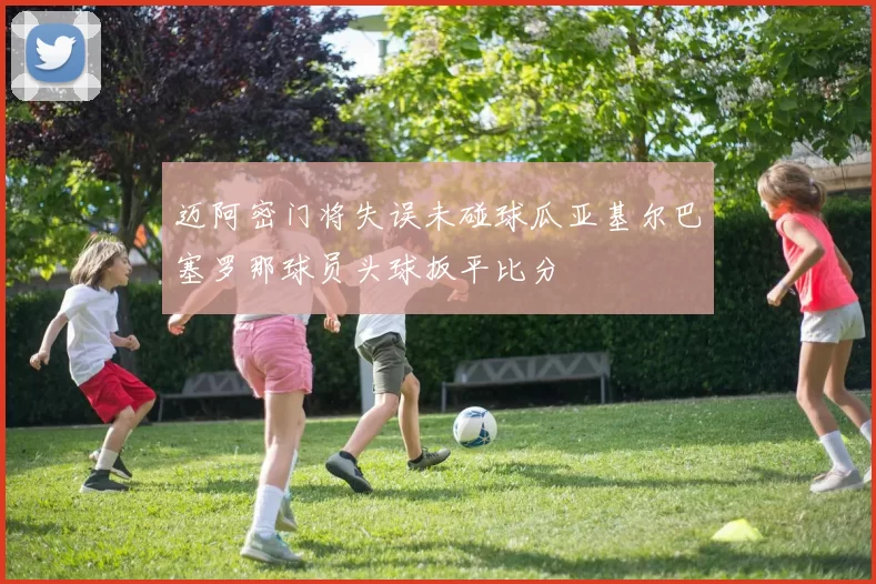 迈阿密门将失误未碰球瓜亚基尔巴塞罗那球员头球扳平比分