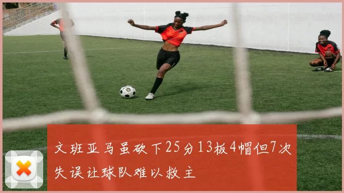 文班亚马虽砍下25分13板4帽但7次失误让球队难以救主