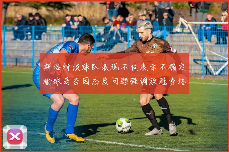 斯洛特谈球队表现不佳表示不确定输球是否因态度问题强调欧冠资格的重要性
