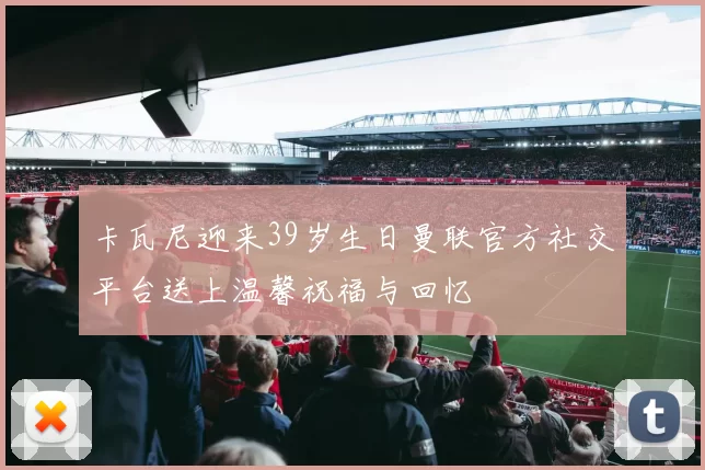 卡瓦尼迎来39岁生日曼联官方社交平台送上温馨祝福与回忆