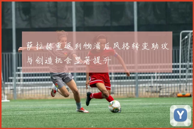 萨拉赫重返利物浦后风格转变助攻与创造机会显著提升