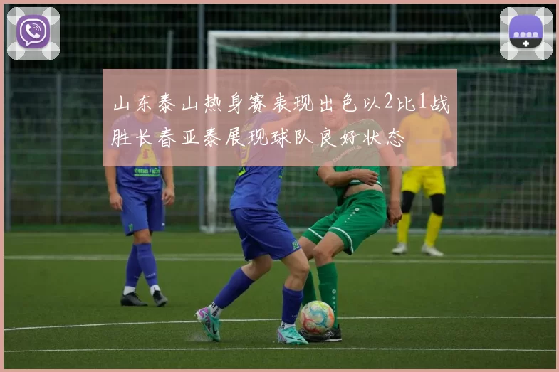 山东泰山热身赛表现出色以2比1战胜长春亚泰展现球队良好状态