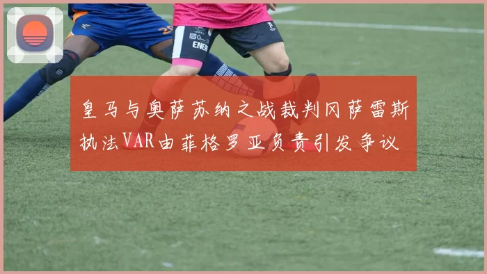 皇马与奥萨苏纳之战裁判冈萨雷斯执法VAR由菲格罗亚负责引发争议