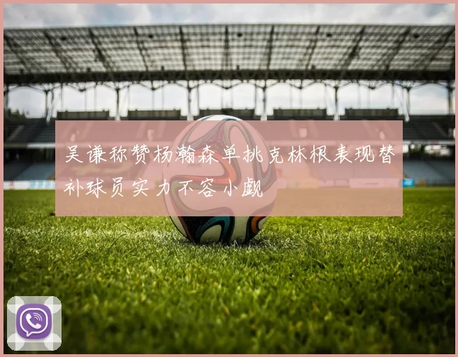 吴谦称赞杨瀚森单挑克林根表现替补球员实力不容小觑