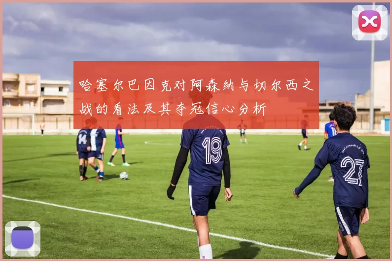 哈塞尔巴因克对阿森纳与切尔西之战的看法及其夺冠信心分析