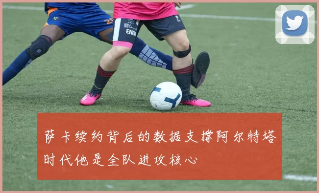 萨卡续约背后的数据支撑阿尔特塔时代他是全队进攻核心