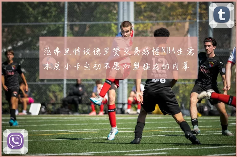 范弗里特谈德罗赞交易感悟NBA生意本质小卡当初不愿加盟猛龙的内幕揭秘