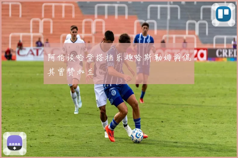 阿伦谈哈登搭档乐趣哈斯勒姆调侃其曾赞加兰