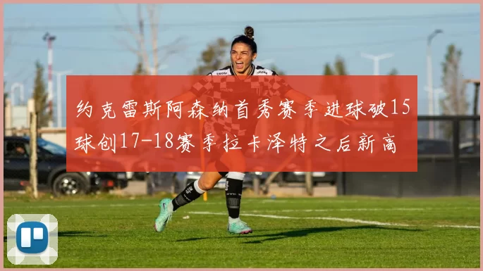 约克雷斯阿森纳首秀赛季进球破15球创17-18赛季拉卡泽特之后新高