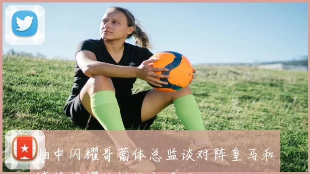 抽中闪耀哥葡体总监谈对阵皇马和博德闪耀的挑战与艰难