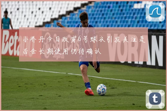 小乔丹今日改穿6号球衣引发关注是否会长期使用仍待确认